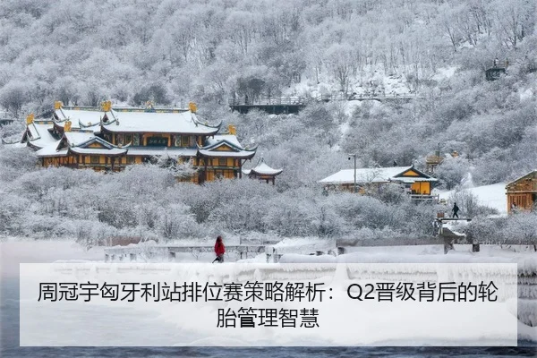 周冠宇匈牙利站排位赛策略解析：Q2晋级背后的轮胎管理智慧